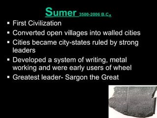 S umer  3500-2006 B.C . First Civilization Converted open villages into walled cities Cities became city-states ruled by strong leaders Developed a system of writing, metal working and were early users of wheel Greatest leader- Sargon the Great 