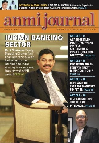 INTERVIEW ON BOOK LAUNCH: LEADERS & LADDERS: Pathways to Organisation
Building - A book by Mr. Rakesh K. Jain, Past-President, ANMI. PAGE 24
Volume: 1, Issue: 23 Mumbai, March 2016, Pages: 52, Price: `50
ARTICLE – I:
A CASH-SETTLED
DERIVATIVE, WHERE
PHYSICAL
SETTLEMENT IS
POSSIBLE, IS A NON
DERIVATIVE: PAGE 10
ARTICLE – II:
REVISITING INDIAN
EQUITY MARKET
DURING 2011-2016:
PAGE 14
ARTICLE – III:
REVIEWING THE
CASE FOR MONETARY
PENALTIES: PAGE 18
ARTICLE – IV:
LEVERAGING TRUST
THROUGH THE
INTERFACE... PAGE 21
INDIAN BANKING
SECTOR
Mr. V. Srinivasan Deputy
Managing Director, Axis
Bank talks about how the
banking sector has
influenced the Indian
economy in an exclusive
interview with ANMI
Journal PAGE 07
 