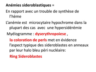 Anémies sideroblastiques =
En rapport avec un trouble de synthèse de
   l’hème
L’anémie est microcytaire hypochrome dans la
   plupart des cas avec une hypersidérémie
 Myélogramme : dyserythropoiese ,
   la coloration de perls met en évidence
   l’aspect typique des sideroblastes en anneaux
   par leur halo bleu péri nucléaire:
   Ring Sideroblastes
 