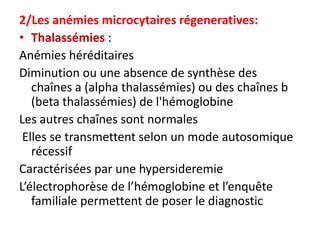 2/Les anémies microcytaires régeneratives:
• Thalassémies :
Anémies héréditaires
Diminution ou une absence de synthèse des
   chaînes a (alpha thalassémies) ou des chaînes b
   (beta thalassémies) de l'hémoglobine
Les autres chaînes sont normales
 Elles se transmettent selon un mode autosomique
   récessif
Caractérisées par une hypersideremie
L’électrophorèse de l’hémoglobine et l’enquête
   familiale permettent de poser le diagnostic
 