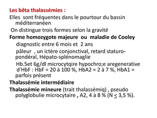 Les bêta thalassémies :
Elles sont fréquentes dans le pourtour du bassin
   méditerranéen
 On distingue trois formes selon la gravité
Forme homozygote majeure ou maladie de Cooley
   diagnostic entre 6 mois et 2 ans
   pâleur , un ictère conjonctival, retard staturo-
   pondéral, Hépato-splénomaglie
   Hb.5et 6g/dl microcytqire hypochro;e aregenerative
    d'HbF : HbF = 20 à 100 %, HbA2 = 2 à 7 %, HbA1 =
   parfois présent
Thalassémie intermédiaire
Thalassémie mineure (trait thalassémiq) , pseudo
   polyglobulie microcytaire , A2, 4 à 8 % (N < 3,5 %).
 