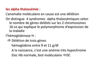 les alpha thalassémie :
L’anomalie moléculaire en cause est une délétion
On distingue 4 syndromes alpha thalassémiques selon
   le nombre de gènes delétés sur les 2 chromosomes
   16 ce qui explique le polymorphisme d’expression de
   la maladie
l’hémoglobinose H :
   Délétion de trois gènes
     hémoglobine entre 9 et 11 g/dl
     A la naissance, c'est une anémie très hypochrome
     Elec Hb normale, biol moléculaire DC
 