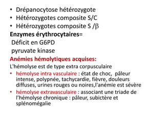 • Drépanocytose hétérozygote
• Hétérozygotes composite S/C
• Hétérozygotes composite S /
Enzymes érythrocytaires=
 Déficit en G6PD
 pyruvate kinase
Anémies hémolytiques acquises:
L'hémolyse est de type extra corpusculaire
• hémolyse intra vasculaire : état de choc, pâleur
   intense, polypnée, tachycardie, fièvre, douleurs
   diffuses, urines rouges ou noires,l'anémie est sévère
• hémolyse extravasculaire : associant une triade de
   l’hémolyse chronique : pâleur, subictère et
   splénomégalie
 