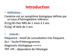 Introduction
• Définition :
L’anémie est un symptôme biologique définie par
   un taux d‘hémoglobine inférieur:
À11g/dl chez NRS de 1 mois à 2 ans
À12g/ dl delà de 2 ans

• Intérêt :
fréquence : motif de consultation très fréquent .
Dc+ : FacileHémogramme
diagnostic étiologique +++++
TRT +PC : dépendent de l’étiologie
 