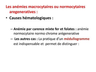 Les anémies macrocytaires ou normocytaires
  aregeneratives :
• Causes hématologiques :

  – Anémie par carence mixte fer et folates : anémie
    normocytaire normo chrome arégenerative
  – Les autres cas : La pratique d’un médullogramme
    est indispensable et permet de distinguer :
 