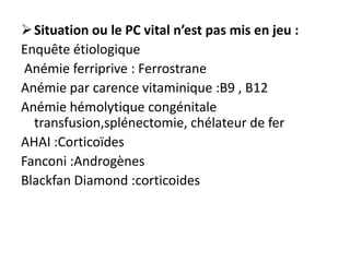  Situation ou le PC vital n’est pas mis en jeu :
Enquête étiologique
 Anémie ferriprive : Ferrostrane
Anémie par carence vitaminique :B9 , B12
Anémie hémolytique congénitale
  transfusion,splénectomie, chélateur de fer
AHAI :Corticoïdes
Fanconi :Androgènes
Blackfan Diamond :corticoides
 