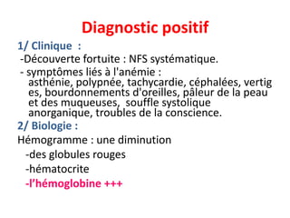 Diagnostic positif
1/ Clinique :
-Découverte fortuite : NFS systématique.
- symptômes liés à l'anémie :
   asthénie, polypnée, tachycardie, céphalées, vertig
   es, bourdonnements d'oreilles, pâleur de la peau
   et des muqueuses, souffle systolique
   anorganique, troubles de la conscience.
2/ Biologie :
Hémogramme : une diminution
  -des globules rouges
  -hématocrite
  -l’hémoglobine +++
 