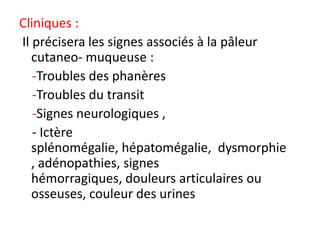 Cliniques :
Il précisera les signes associés à la pâleur
   cutaneo- muqueuse :
   -Troubles des phanères
   -Troubles du transit
   -Signes neurologiques ,
   - Ictère
   splénomégalie, hépatomégalie, dysmorphie
   , adénopathies, signes
   hémorragiques, douleurs articulaires ou
   osseuses, couleur des urines
 