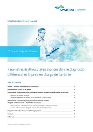 HÉMATOLOGIE WHITE PAPER | mai 2021*
Prise en charge de l’anémie
Paramètres érythrocytaires avancés dans le diagnostic
différentiel et la prise en charge de l’anémie
Table des matières
Anémie – éléments fondamentaux et classification 2
Détection d’une carence en fer latente 2
Utilisation des paramètres érythrocytaires avancés dans la prise en charge de l’anémie microcytaire 3
Détection de l’anémie ferriprive 3
Diagnostic différentiel de l’anémie microcytaire et de la β-thalassémie 4
Utilisation des paramètres érythrocytaires avancés dans la prise en
charge de l’anémie associée à des maladies chroniques 5
Distinction entre anémie ferriprive et anémie associée à des maladies chroniques 5
Carence en fer et prise en charge de l’anémie dans les atteintes rénales 6
Diagnostic différentiel d’une anémie hémolytique rare 7
Conclusion 8
Références 8
* Révision de l’article original publié en août 2020
 