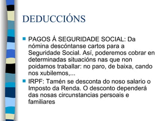 DEDUCCIÓNS PAGOS Á SEGURIDADE SOCIAL: Da nómina descóntanse cartos para a Seguridade Social. Así, poderemos cobrar en determinadas situacións nas que non poidamos traballar: no paro, de baixa, cando nos xubilemos,... IRPF: Tamén se desconta do noso salario o Imposto da Renda. O desconto dependerá das nosas circunstancias persoais e familiares  