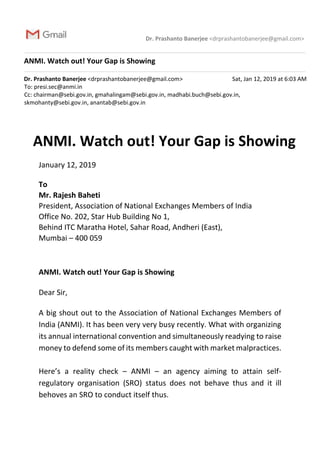 Dr. Prashanto Banerjee <drprashantobanerjee@gmail.com>
ANMI. Watch out! Your Gap is Showing
Dr. Prashanto Banerjee <drprashantobanerjee@gmail.com> Sat, Jan 12, 2019 at 6:03 AM
To: presi.sec@anmi.in
Cc: chairman@sebi.gov.in, gmahalingam@sebi.gov.in, madhabi.buch@sebi.gov.in,
skmohanty@sebi.gov.in, anantab@sebi.gov.in
ANMI. Watch out! Your Gap is Showing
January 12, 2019
To
Mr. Rajesh Baheti
President, Association of National Exchanges Members of India
Office No. 202, Star Hub Building No 1,
Behind ITC Maratha Hotel, Sahar Road, Andheri (East),
Mumbai – 400 059
ANMI. Watch out! Your Gap is Showing
Dear Sir,
A big shout out to the Association of National Exchanges Members of
India (ANMI). It has been very very busy recently. What with organizing
its annual international convention and simultaneously readying to raise
money to defend some of its members caught with market malpractices.
Here’s a reality check – ANMI – an agency aiming to attain self-
regulatory organisation (SRO) status does not behave thus and it ill
behoves an SRO to conduct itself thus.
 