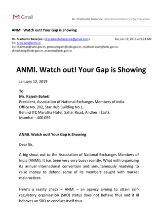 Dr. Prashanto Banerjee <drprashantobanerjee@gmail.com>
ANMI. Watch out! Your Gap is Showing
Dr. Prashanto Banerjee <drprashantobanerjee@gmail.com> Sat, Jan 12, 2019 at 9:24 AM
To: presi.sec@anmi.in
Cc: chairman@sebi.gov.in, gmahalingam@sebi.gov.in, madhabi.buch@sebi.gov.in,
skmohanty@sebi.gov.in, anantab@sebi.gov.in
ANMI. Watch out! Your Gap is Showing
January 12, 2019
To
Mr. Rajesh Baheti
President, Association of National Exchanges Members of India
Office No. 202, Star Hub Building No 1,
Behind ITC Maratha Hotel, Sahar Road, Andheri (East),
Mumbai – 400 059
ANMI. Watch out! Your Gap is Showing
Dear Sir,
A big shout out to the Association of National Exchanges Members of
India (ANMI). It has been very very busy recently. What with organizing
its annual international convention and simultaneously readying to
raise money to defend some of its members caught with market
malpractices.
Here’s a reality check – ANMI – an agency aiming to attain self-
regulatory organisation (SRO) status does not behave thus and it ill
behoves an SRO to conduct itself thus.
 