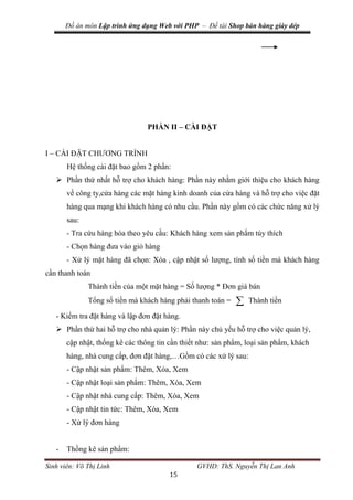 Đồ án môn Lập trình ứng dụng Web với PHP – Đề tài Shop bán hàng giày dép
Sinh viên: Võ Thị Linh GVHD: ThS. Nguyễn Thị Lan Anh
15
PHẦN II – CÀI ĐẶT
I – CÀI ĐẶT CHƯƠNG TRÌNH
Hệ thống cài đặt bao gồm 2 phần:
 Phần thứ nhất hỗ trợ cho khách hàng: Phần này nhằm giới thiệu cho khách hàng
về công ty,cửa hàng các mặt hàng kinh doanh của cửa hàng và hỗ trợ cho việc đặt
hàng qua mạng khi khách hàng có nhu cầu. Phần này gồm có các chức năng xử lý
sau:
- Tra cứu hàng hóa theo yêu cầu: Khách hàng xem sản phẩm tùy thích
- Chọn hàng đưa vào giỏ hàng
- Xử lý mặt hàng đã chọn: Xóa , cập nhật số lượng, tính số tiền mà khách hàng
cần thanh toán
Thành tiền của một mặt hàng = Số lượng * Đơn giá bán
Tổng số tiền mà khách hàng phải thanh toán =  Thành tiền
- Kiểm tra đặt hàng và lập đơn đặt hàng.
 Phần thứ hai hỗ trợ cho nhà quản lý: Phần này chủ yếu hỗ trợ cho việc quản lý,
cập nhật, thống kê các thông tin cần thiết như: sản phẩm, loại sản phẩm, khách
hàng, nhà cung cấp, đơn đặt hàng,…Gồm có các xử lý sau:
- Cập nhật sản phẩm: Thêm, Xóa, Xem
- Cập nhật loại sản phẩm: Thêm, Xóa, Xem
- Cập nhật nhà cung cấp: Thêm, Xóa, Xem
- Cập nhật tin tức: Thêm, Xóa, Xem
- Xử lý đơn hàng
- Thồng kê sản phẩm:
 
