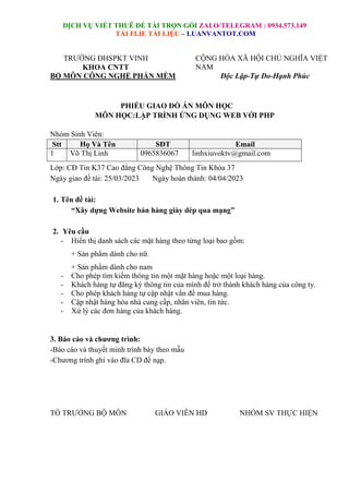DỊCH VỤ VIẾT THUÊ ĐỀ TÀI TRỌN GÓI ZALO/TELEGRAM : 0934.573.149
TẢI FLIE TÀI LIỆU – LUANVANTOT.COM
TRƯỜNG ĐHSPKT VINH
KHOA CNTT
BỘ MÔN CÔNG NGHỆ PHẤN MỀM
CỘNG HÒA XÃ HỘI CHỦ NGHĨA VIỆT
NAM
Độc Lập-Tự Do-Hạnh Phúc
PHIẾU GIAO ĐỒ ÁN MÔN HỌC
MÔN HỌC:LẬP TRÌNH ỨNG DỤNG WEB VỚI PHP
Nhóm Sinh Viên:
Stt Họ Và Tên SĐT Email
1 Võ Thị Linh 0965836067 linhxiuvoktv@gmail.com
Lớp: CĐ Tin K37 Cao đẳng Công Nghệ Thông Tin Khóa 37
Ngày giao đề tài: 25/03/2023 Ngày hoàn thành: 04/04/2023
1. Tên đề tài:
“Xây dựng Website bán hàng giày dép qua mạng”
2. Yêu cầu
- Hiển thị danh sách các mặt hàng theo từng loại bao gồm:
+ Sản phẩm dành cho nữ.
+ Sản phẩm dành cho nam
- Cho phép tìm kiếm thông tin một mặt hàng hoặc một loại hàng.
- Khách hàng tự đăng ký thông tin của mình để trở thành khách hàng của công ty.
- Cho phép khách hàng tự cập nhật vắn đề mua hàng.
- Cập nhật hàng hóa nhà cung cấp, nhân viên, tin tức.
- Xử lý các đơn hàng của khách hàng.
3. Báo cáo và chương trình:
-Báo cáo và thuyết minh trình bày theo mẫu
-Chương trình ghi vào đĩa CD để nạp.
TỔ TRƯỞNG BỘ MÔN GIÁO VIÊN HD NHÓM SV THỰC HIỆN
 