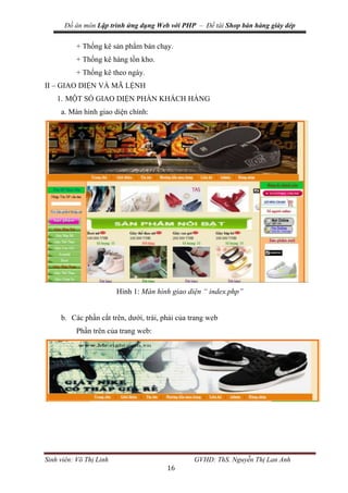Đồ án môn Lập trình ứng dụng Web với PHP – Đề tài Shop bán hàng giày dép
Sinh viên: Võ Thị Linh GVHD: ThS. Nguyễn Thị Lan Anh
16
+ Thống kê sản phẩm bán chạy.
+ Thống kê hàng tồn kho.
+ Thống kê theo ngày.
II – GIAO DIỆN VÀ MÃ LỆNH
1. MỘT SỐ GIAO DIỆN PHẦN KHÁCH HÀNG
a. Màn hình giao diện chính:
Hình 1: Màn hình giao diện “ index.php”
b. Các phần cắt trên, dưới, trái, phải của trang web
Phần trên của trang web:
 