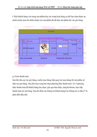 Đồ án môn Lập trình ứng dụng Web với PHP – Đề tài Shop bán hàng giày dép
Sinh viên: Võ Thị Linh GVHD: ThS. Nguyễn Thị Lan Anh
21
f. Khi khách hàng vào trang sản phẩm hay các trang loại hàng cụ thể lựa chọn được sp
mình muốn mua thì nhấn chuột vào sản phẩm đó để đưa sản phẩm đó vào giỏ hàng
g. Form thanh toán.
Sau khi đưa sp vào giỏ hàng, muốn mua hàng tiếp quay lại mua hàng thì sản phẩm sẽ
tiếp vào giỏ hàng. Sau khi mua xong thì chọn phương thức thanh toán. Có 3 phương
thức thanh toán để khách hàng lựa chọn: gửi qua bưu điện, chuyển khoản, trực tiếp
thanh toán tại cửa hàng. Sau đó điền các thông tin khách hàng.Các thông tin có dấu (* là
phải điền đầy đủ).
 