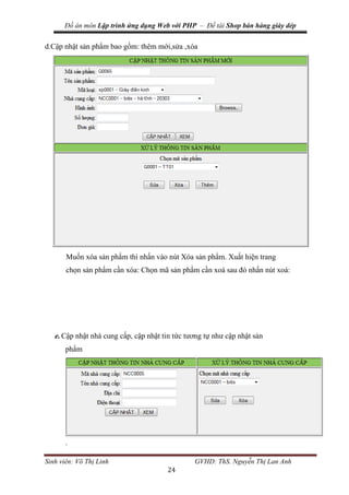 Đồ án môn Lập trình ứng dụng Web với PHP – Đề tài Shop bán hàng giày dép
Sinh viên: Võ Thị Linh GVHD: ThS. Nguyễn Thị Lan Anh
24
d.Cập nhật sản phẩm bao gồm: thêm mới,sửa ,xóa
Muốn xóa sản phẩm thì nhấn vào nút Xóa sản phẩm. Xuất hiện trang
chọn sản phẩm cần xóa: Chọn mã sản phẩm cần xoá sau đó nhấn nút xoá:
e.Cập nhật nhà cung cấp, cập nhật tin tức tương tự như cập nhật sản
phẩm
.
 