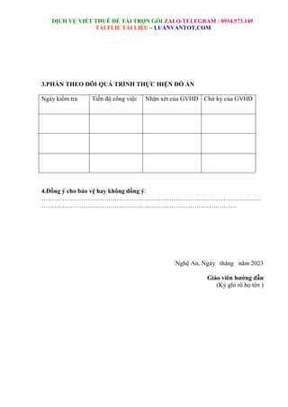 DỊCH VỤ VIẾT THUÊ ĐỀ TÀI TRỌN GÓI ZALO/TELEGRAM : 0934.573.149
TẢI FLIE TÀI LIỆU – LUANVANTOT.COM
3.PHẦN THEO DÕI QUÁ TRÌNH THỰC HIỆN ĐỒ ÁN
Ngày kiểm tra Tiến độ công việc Nhận xét của GVHD Chứ ký của GVHD
4.Đồng ý cho bảo vệ hay không đồng ý:
……………………………………………………………………………………………
…………………………………………………………………………………
Nghệ An, Ngày tháng năm 2023
Giáo viên hướng dẫn
(Ký ghi rõ họ tên )
 