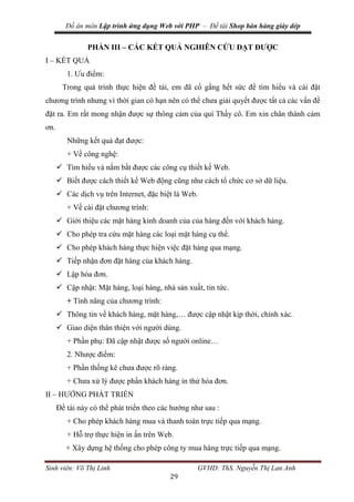 Đồ án môn Lập trình ứng dụng Web với PHP – Đề tài Shop bán hàng giày dép
Sinh viên: Võ Thị Linh GVHD: ThS. Nguyễn Thị Lan Anh
29
PHẦN III – CÁC KẾT QUẢ NGHIÊN CỨU ĐẠT ĐƯỢC
I – KẾT QUẢ
1. Ưu điểm:
Trong quá trình thực hiện đề tài, em đã cố gắng hết sức để tìm hiểu và cài đặt
chương trình nhưng vì thời gian có hạn nên có thể chưa giải quyết được tất cả các vấn đề
đặt ra. Em rất mong nhận được sự thông cảm của quí Thầy cô. Em xin chân thành cảm
ơn.
Những kết quả đạt được:
+ Về công nghệ:
 Tìm hiểu và nắm bắt được các công cụ thiết kế Web.
 Biết được cách thiết kế Web động cũng như cách tổ chức cơ sở dữ liệu.
 Các dịch vụ trên Internet, đặc biệt là Web.
+ Về cài đặt chương trình:
 Giới thiệu các mặt hàng kinh doanh của của hàng đến với khách hàng.
 Cho phép tra cứu mặt hàng các loại mặt hàng cụ thể.
 Cho phép khách hàng thực hiện việc đặt hàng qua mạng.
 Tiếp nhận đơn đặt hàng của khách hàng.
 Lập hóa đơn.
 Cập nhật: Mặt hàng, loại hàng, nhà sản xuất, tin tức.
+ Tính năng của chương trình:
 Thông tin về khách hàng, mặt hàng,… được cập nhật kịp thời, chính xác.
 Giao diện thân thiện với người dùng.
+ Phần phụ: Đã cập nhật được số người online…
2. Nhược điểm:
+ Phần thống kê chưa được rõ ràng.
+ Chưa xử lý được phần khách hàng in thử hóa đơn.
II – HƯỚNG PHÁT TRIỂN
Đề tài này có thể phát triển theo các hướng như sau :
+ Cho phép khách hàng mua và thanh toán trực tiếp qua mạng.
+ Hỗ trợ thực hiện in ấn trên Web.
+ Xây dựng hệ thống cho phép công ty mua hàng trực tiếp qua mạng.
 