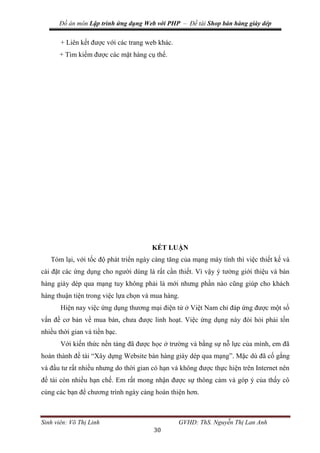 Đồ án môn Lập trình ứng dụng Web với PHP – Đề tài Shop bán hàng giày dép
Sinh viên: Võ Thị Linh GVHD: ThS. Nguyễn Thị Lan Anh
30
+ Liên kết được với các trang web khác.
+ Tìm kiếm được các mặt hàng cụ thể.
KẾT LUẬN
Tóm lại, với tốc độ phát triển ngày càng tăng của mạng máy tính thì việc thiết kế và
cài đặt các ứng dụng cho người dùng là rất cần thiết. Vì vậy ý tưởng giới thiệu và bán
hàng giày dép qua mạng tuy không phải là mới nhưng phần nào cũng giúp cho khách
hàng thuận tiện trong việc lựa chọn và mua hàng.
Hiện nay việc ứng dụng thương mại điện tử ở Việt Nam chỉ đáp ứng được một số
vấn đề cơ bản về mua bán, chưa được linh hoạt. Việc ứng dụng này đòi hỏi phải tốn
nhiều thời gian và tiền bạc.
Với kiến thức nền tảng đã được học ở trường và bằng sự nỗ lực của mình, em đã
hoàn thành đề tài “Xây dựng Website bán hàng giày dép qua mạng”. Mặc dù đã cố gắng
và đầu tư rất nhiều nhưng do thời gian có hạn và không được thực hiện trên Internet nên
đề tài còn nhiều hạn chế. Em rất mong nhận được sự thông cảm và góp ý của thấy cô
cùng các bạn để chương trình ngày càng hoàn thiện hơn.
 