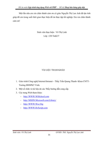 Đồ án môn Lập trình ứng dụng Web với PHP – Đề tài Shop bán hàng giày dép
Sinh viên: Võ Thị Linh GVHD: ThS. Nguyễn Thị Lan Anh
31
Một lần nữa em xin chân thành cảm ơn cô giáo Nguyễn Thị Lan Anh đã tận tình
giúp đỡ em trong suốt thời gian thực hiện đồ án thực tập tốt nghiệp. Em xin chân thành
cảm ơn!
Sinh viên thực hiện : Võ Thị Linh
Lớp : CĐ TinK37
TÀI LIỆU THAM KHẢO
1. Giáo trình Công nghệ Internet/Intranet – Thầy Trần Quang Thanh- Khoa CNTT-
Trường ĐHSPKT Vinh.
2. Một số slide và tài liệu do các Thầy hướng dẫn cung cấp.
3. Các trang Web tham khảo:
- http://WWW.WSSchool.com
- http://MSDN.Microsoft.com/Library/
- http://WWW.Wsc.Org
- http://WWW.HvScript.com
 