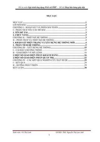Đồ án môn Lập trình ứng dụng Web với PHP – Đề tài Shop bán hàng giày dép
Sinh viên: Võ Thị Linh GVHD: ThS. Nguyễn Thị Lan Anh
1
MỤC LỤC
MỤC LỤC...................................................................................................................1
LỜI NÓI ĐẦU ............................................................................................................2
CHƯƠNG I – KHẢO SÁT VÀ PHÂN BÀI TOÁN ..................................................3
I – PHÂN TÍCH YÊU CẦU ĐỀ BÀI .........................................................................3
1. TÊN ĐỀ TÀI..........................................................................................................3
2. CHỨC NĂNG........................................................................................................3
CHƯƠNG II – THIẾT KẾ HỆ THỐNG ....................................................................3
II – PHÂN TÍCH VÀ THIẾT KẾ HỆ THỐNG..........................................................4
1. KHẢO SÁT HIỆN TRẠNG VÀ XÂY DỰNG HỆ THỐNG MỚI ...................4
2. PHÂN TÍCH HỆ THỐNG...................................................................................5
CHƯƠNG III – XÂY DỰNG HỆ THỐNG..............................................................15
I – CÀI ĐẶT CHƯƠNG TRÌNH..............................................................................15
II – GIAO DIỆN VÀ MÃ LỆNH..............................................................................16
1.MỘT SỐ GIAO DIỆN PHẦN KHÁCH HÀNG................................................16
2.MỘT SỐ GIAO DIỆN PHẦN QUẢN TRỊ........................................................22
CHƯƠNG IV – CÁC KẾT QUẢ NGHIÊN CỨU ĐẠT ĐƯỢC..............................29
I – KẾT QUẢ............................................................................................................29
II – HƯỚNG PHÁT TRIỂN .....................................................................................29
KẾT LUẬN...............................................................................................................30
 