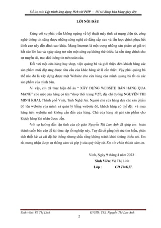 Đồ án môn Lập trình ứng dụng Web với PHP – Đề tài Shop bán hàng giày dép
Sinh viên: Võ Thị Linh GVHD: ThS. Nguyễn Thị Lan Anh
2
LỜI NÓI ĐẦU
Cùng với sự phát triển không ngừng về kỹ thuật máy tính và mạng điện tử, công
nghệ thông tin cũng được những công nghệ có đẳng cấp cao và lần lượt chinh phục hết
đỉnh cao này đến đỉnh cao khác. Mạng Internet là một trong những sản phẩm có giá trị
hết sức lớn lao và ngày càng trở nên một công cụ không thể thiếu, là nền tảng chính cho
sự truyền tải, trao đổi thông tin trên toàn cầu.
Đối với một cửa hàng hay shop, việc quảng bá và giới thiệu đến khách hàng các
sản phẩm mới đáp ứng được nhu cầu của khác hàng sẽ là cần thiết. Vậy phải quảng bá
thế nào đó là xây dựng được một Website cho cửa hàng của mình quảng bá tất cả các
sản phẩm của mình bán.
Vì vậy, em đã thực hiện đồ án “ XÂY DỰNG WEBSITE BÁN HÀNG QUA
MẠNG” cho một cửa hàng có tên “shop thời trang V2T, địa chỉ đường NGUYỄN THỊ
MINH KHAI, Thành phố Vinh, Tỉnh Nghệ An. Người chủ cửa hàng đưa các sản phẩm
đó lên website của mình và quản lý bằng website đó, khách hàng có thể đặt và mua
hàng trên website mà không cần đến cửa hàng. Chủ cửa hàng sẽ gửi sản phẩm cho
khách hàng khi nhận được tiền.
Với sự hướng dẫn tận tình của cô giáo Nguyễn Thị Lan Anh đã giúp em hoàn
thành cuốn báo cáo đề tài thực tập tốt nghiệp này. Tuy đã cố gắng hết sức tìm hiểu, phân
tích thiết kế và cài đặt hệ thống nhưng chắc rằng không tránh khỏi những thiếu sót. Em
rất mong nhận được sự thông cảm và góp ý của quý thầy cô. Em xin chân thành cảm ơn.
Vinh, Ngày 9 tháng 4 năm 2023
Sinh Viên: Võ Thị Linh
Lớp : CĐ TinK37
 