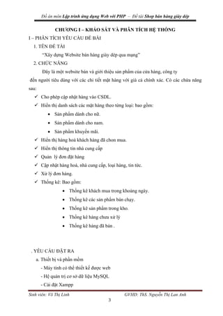Đồ án môn Lập trình ứng dụng Web với PHP – Đề tài Shop bán hàng giày dép
Sinh viên: Võ Thị Linh GVHD: ThS. Nguyễn Thị Lan Anh
3
CHƯƠNG I – KHẢO SÁT VÀ PHÂN TÍCH HỆ THỐNG
I – PHÂN TÍCH YÊU CẦU ĐỀ BÀI
1. TÊN ĐỀ TÀI
“Xây dựng Website bán hàng giày dép qua mạng”
2. CHỨC NĂNG
Đây là một website bán và giới thiệu sản phẩm của cửa hàng, công ty
đến người tiêu dùng với các chi tiết mặt hàng với giá cả chính xác. Có các chứa năng
sau:
 Cho phép cập nhật hàng vào CSDL.
 Hiển thị danh sách các mặt hàng theo từng loại: bao gồm:
 Sản phẩm dành cho nữ.
 Sản phẩm dành cho nam.
 Sản phẩm khuyến mãi.
 Hiển thị hàng hoá khách hàng đã chon mua.
 Hiển thị thông tin nhà cung cấp
 Quản lý đơn đặt hàng
 Cập nhật hàng hoá, nhà cung cấp, loại hàng, tin tức.
 Xử lý đơn hàng.
 Thống kê: Bao gồm:
 Thống kê khách mua trong khoảng ngày.
 Thống kê các sản phẩm bán chạy.
 Thống kê sản phẩm trong kho.
 Thống kê hàng chưa xử lý
 Thống kê hàng đã bán .
. YÊU CẦU ĐẶT RA
a. Thiết bị và phần mềm
- Máy tính có thể thiết kế được web
- Hệ quản trị cơ sở dữ liệu MySQL
- Cài đặt Xampp
 