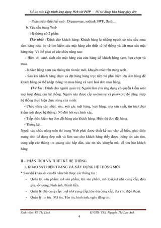 Đồ án môn Lập trình ứng dụng Web với PHP – Đề tài Shop bán hàng giày dép
Sinh viên: Võ Thị Linh GVHD: ThS. Nguyễn Thị Lan Anh
4
- Phần mềm thiết kế web : Dreamwear, sothink SWF, flash…
b. Yêu cầu trang Web
Hệ thống có 2 phần:
Thứ nhất : Dành cho khách hàng: Khách hàng là những người có nhu cầu mua
sắm hàng hóa, họ sẽ tìm kiếm các mặt hàng cần thiết từ hệ thống và đặt mua các mặt
hàng này. Vì thế phải có các chức năng sau:
- Hiển thị danh sách các mặt hàng của cửa hàng để khách hàng xem, lựa chọn và
mua.
- Khách hàng xem các thông tin tin tức mới, khuyến mãi trên trang web
- Sau khi khách hàng chọn và đặt hàng hàng trực tiếp thì phải hiện lên đơn hàng để
khách hàng có thể nhập thông tin mua hàng và xem hoá đơn mua hàng.
Thứ hai : Dành cho người quản trị: Người làm chủ ứng dụng có quyền kiềm soát
mọi hoạt động của hệ thống. Người này được cấp username và password để đăng nhập
hệ thống thực hiện chức năng của mình:
- Chức năng cập nhật, sửa, xoá các mặt hàng, loại hàng, nhà sản xuất, tin tức.(phải
kiểm soát được hệ thống). Nó đòi hỏi sự chính xác.
- Tiếp nhận kiểm tra đơn đặt hàng của khách hàng. Hiển thị đơn đặt hàng.
- Thống kê .
Ngoài các chức năng trên thì trang Web phải được thiết kế sao cho dễ hiểu, giao diện
mang tính dễ dùng đẹp mắt và làm sao cho khách hàng thấy được thông tin cần tìm,
cung cấp các thông tin quảng cáo hấp dẫn, các tin tức khuyến mãi để thu hút khách
hàng.
II – PHÂN TÍCH VÀ THIẾT KẾ HỆ THỐNG
1. KHẢO SÁT HIỆN TRẠNG VÀ XÂY DỰNG HỆ THỐNG MỚI
* Sau khi khảo sát em đã nắm bắt được các thông tin :
- Quản lý sản phẩm: mã sản phẩm, tên sản phẩm, mã loại,mã nhà cung cấp, đơn
giá, số lượng, hình ảnh, thành tiền.
- Quản lý nhà cung cấp: :mã nhà cung cấp, tên nhà cung cấp, địa chỉ, điện thoại.
- Quản lý tin tức: Mã tin, Tên tin, hình ảnh, ngày đăng tin.
 
