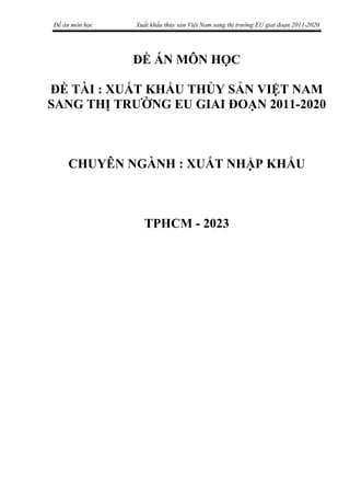 Đề án môn học Xuất khẩu thủy sản Việt Nam sang thị trường EU giai đoạn 2011-2020
ĐỀ ÁN MÔN HỌC
ĐỀ TÀI : XUẤT KHẨU THỦY SẢN VIỆT NAM
SANG THỊ TRƯỜNG EU GIAI ĐOẠN 2011-2020
CHUYÊN NGÀNH : XUẤT NHẬP KHẨU
TPHCM - 2023
 