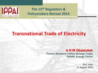 The 15th Regulators & 
Policymakers Retreat 2014 
Transnational Trade of Electricity 
A N M Obaidullah 
Former Research Fellow (Energy Trade) 
SAARC Energy Centre 
Goa, India 
1st August, 2014 
 