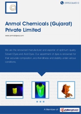 09953364510
A Member of
Anmol Chemicals (Gujarat)
Private Limited
www.anmoldyes.com
Coolant Dyes Coolant Liquids Solvent Yellow Dyes Solvent Red Dyes Solvent Blue Dyes Solvent
Green Dyes Solvent Orange Dyes Acid Yellow Dyes Acid Red Dyes Powder Dyes Solvent Dyes
for Petroleum Industry Solvent Dyes and Chemicals for Oil & Fat Products Solvent Chemicals for
Paint Industry Solvent Dyes and Chemicals for Printing Industry Solvent Dyes and Chemicals for
Leather Industry Coolant Dyes Coolant Liquids Solvent Yellow Dyes Solvent Red Dyes Solvent
Blue Dyes Solvent Green Dyes Solvent Orange Dyes Acid Yellow Dyes Acid Red Dyes Powder
Dyes Solvent Dyes for Petroleum Industry Solvent Dyes and Chemicals for Oil & Fat
Products Solvent Chemicals for Paint Industry Solvent Dyes and Chemicals for Printing
Industry Solvent Dyes and Chemicals for Leather Industry Coolant Dyes Coolant Liquids Solvent
Yellow Dyes Solvent Red Dyes Solvent Blue Dyes Solvent Green Dyes Solvent Orange Dyes Acid
Yellow Dyes Acid Red Dyes Powder Dyes Solvent Dyes for Petroleum Industry Solvent Dyes and
Chemicals for Oil & Fat Products Solvent Chemicals for Paint Industry Solvent Dyes and
Chemicals for Printing Industry Solvent Dyes and Chemicals for Leather Industry Coolant
Dyes Coolant Liquids Solvent Yellow Dyes Solvent Red Dyes Solvent Blue Dyes Solvent Green
Dyes Solvent Orange Dyes Acid Yellow Dyes Acid Red Dyes Powder Dyes Solvent Dyes for
Petroleum Industry Solvent Dyes and Chemicals for Oil & Fat Products Solvent Chemicals for
Paint Industry Solvent Dyes and Chemicals for Printing Industry Solvent Dyes and Chemicals for
Leather Industry Coolant Dyes Coolant Liquids Solvent Yellow Dyes Solvent Red Dyes Solvent
Blue Dyes Solvent Green Dyes Solvent Orange Dyes Acid Yellow Dyes Acid Red Dyes Powder
We are the renowned manufacturer and exporter of optimum quality
Solvent Dyes and Acid Dyes. Our assortment of dyes is renowned for
their accurate composition, eco-friendliness and stability under various
conditions.
 