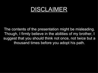DISCLAIMER The contents of the presentation might be misleading. Though, I firmly believe in the abilities of my brother, I suggest that you should think not once, not twice but a thousand times before you adopt his path. 