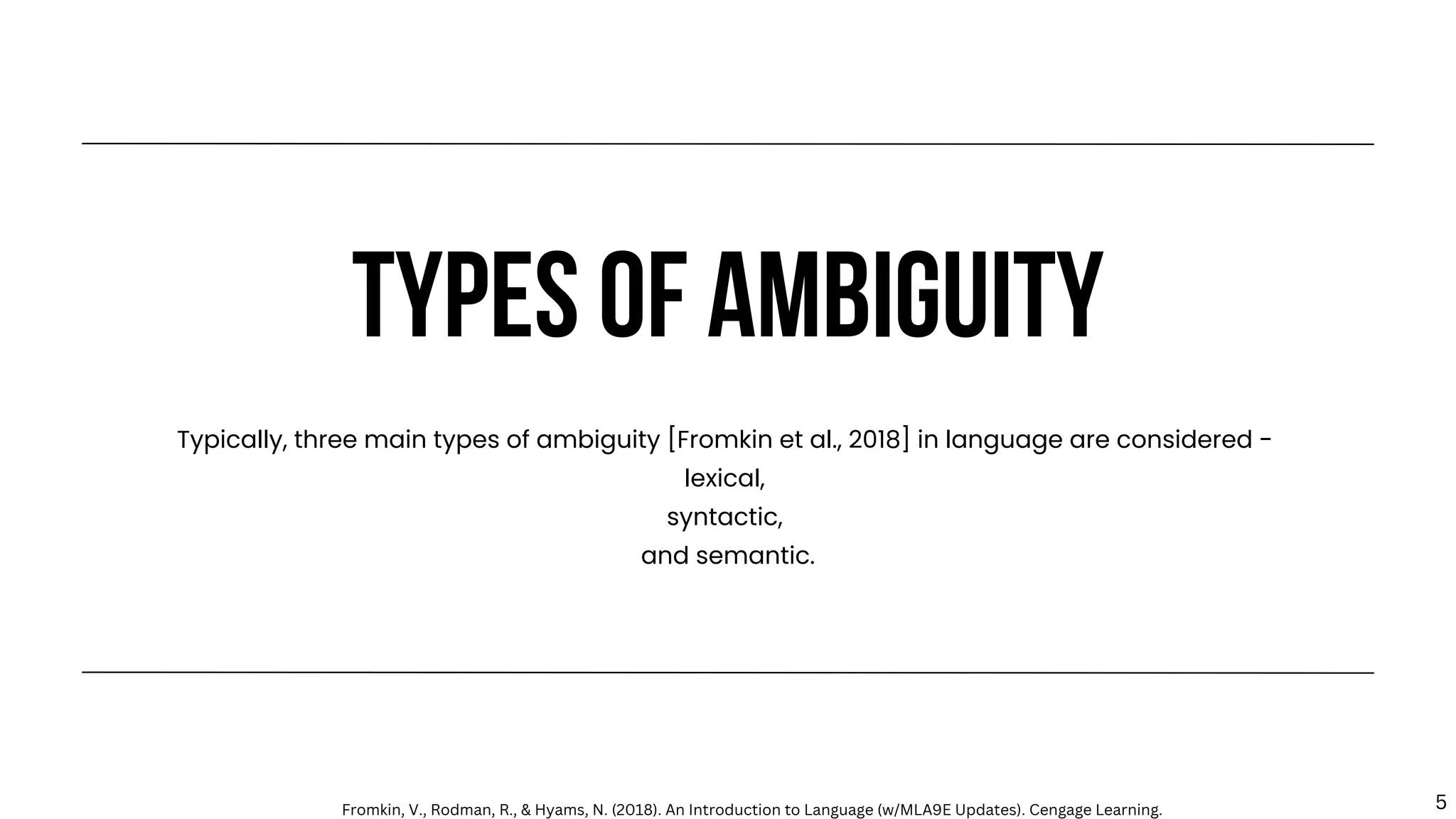 TYPES OF AMBIGUITY
Typically, three main types of ambiguity [Fromkin et al., 2018] in language are considered -
lexical,
syntactic,
and semantic.
Fromkin, V., Rodman, R., & Hyams, N. (2018). An Introduction to Language (w/MLA9E Updates). Cengage Learning. 5
 