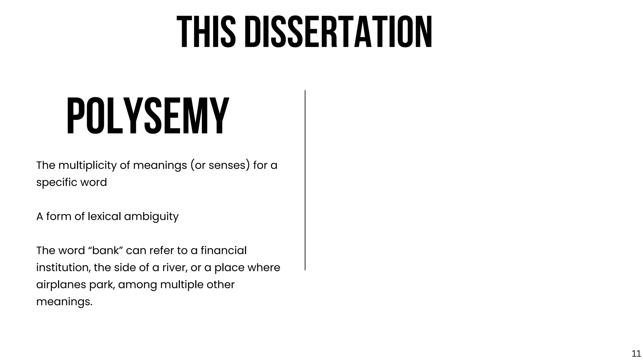 POLYSEMY
The multiplicity of meanings (or senses) for a
specific word
A form of lexical ambiguity
The word “bank” can refer to a financial
institution, the side of a river, or a place where
airplanes park, among multiple other
meanings.
THIS DISSERTATION
11
 
