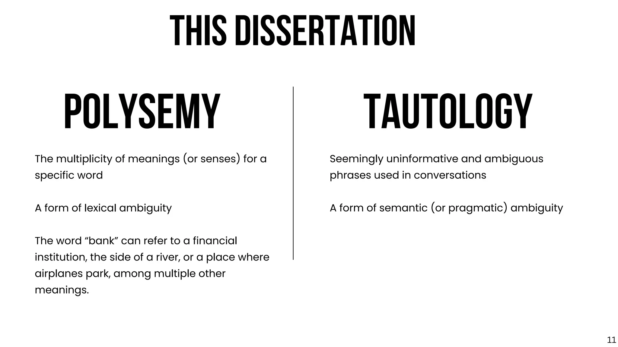 POLYSEMY TAUTOLOGY
The multiplicity of meanings (or senses) for a
specific word
A form of lexical ambiguity
The word “bank” can refer to a financial
institution, the side of a river, or a place where
airplanes park, among multiple other
meanings.
Seemingly uninformative and ambiguous
phrases used in conversations
A form of semantic (or pragmatic) ambiguity
THIS DISSERTATION
11
 
