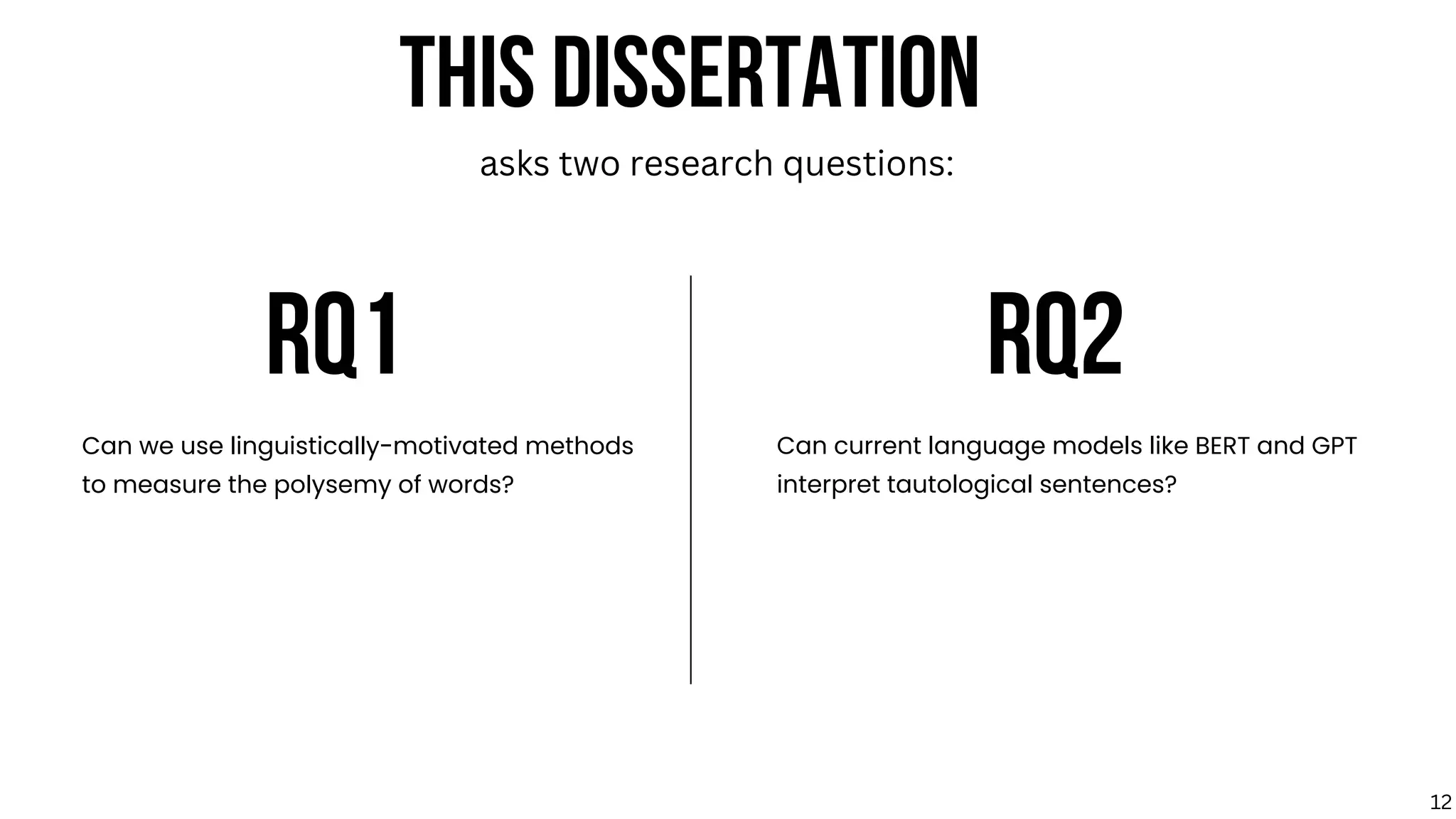 RQ1 RQ2
Can we use linguistically-motivated methods
to measure the polysemy of words?
Can current language models like BERT and GPT
interpret tautological sentences?
THIS DISSERTATION
asks two research questions:
12
 