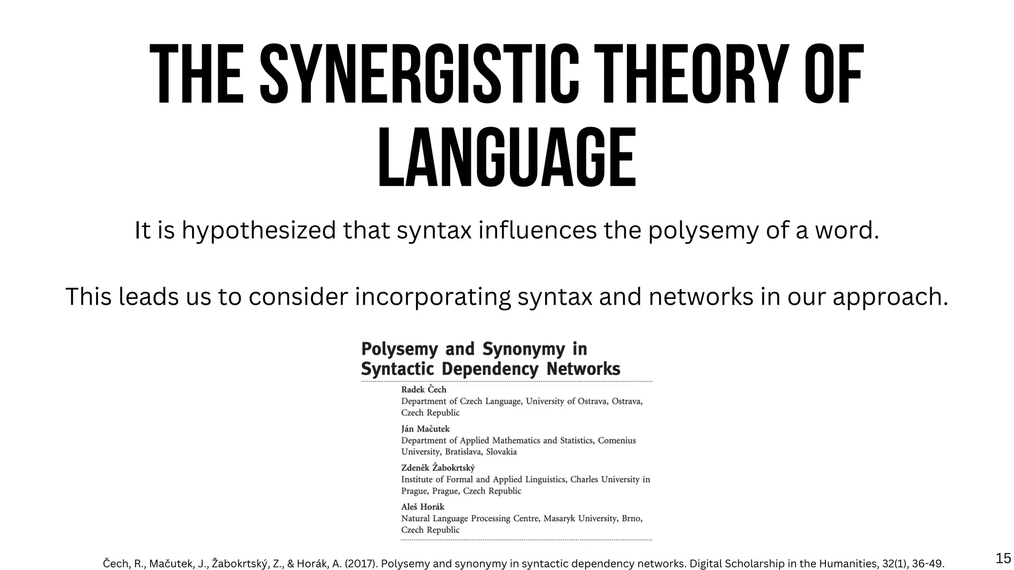 THE SYNERGISTIC THEORY OF
LANGUAGE
It is hypothesized that syntax influences the polysemy of a word.
This leads us to consider incorporating syntax and networks in our approach.
Čech, R., Mačutek, J., Žabokrtský, Z., & Horák, A. (2017). Polysemy and synonymy in syntactic dependency networks. Digital Scholarship in the Humanities, 32(1), 36-49. 15
 