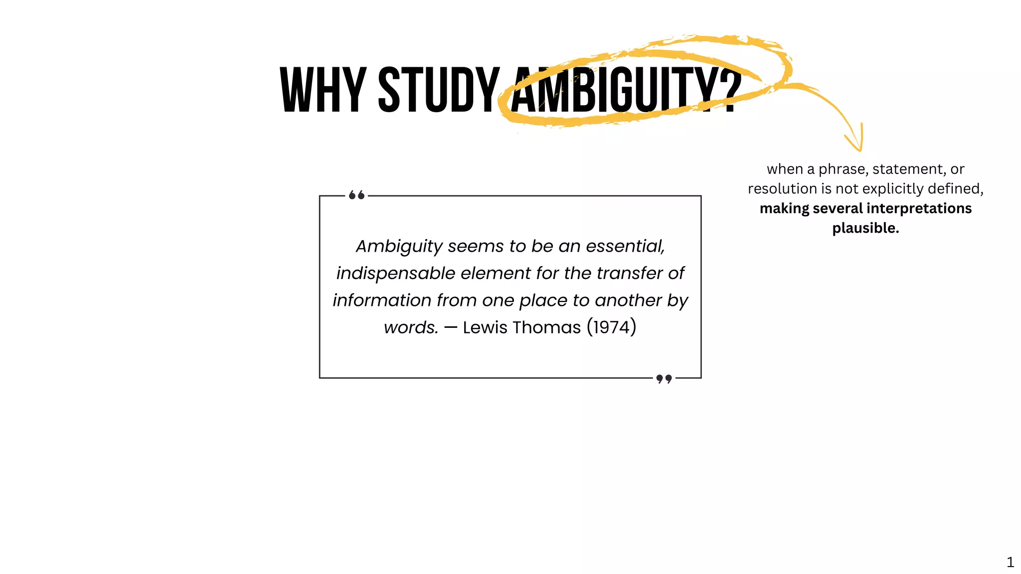 Ambiguity seems to be an essential,
indispensable element for the transfer of
information from one place to another by
words. — Lewis Thomas (1974)
WHY STUDY AMBIGUITY?
when a phrase, statement, or
resolution is not explicitly defined,
making several interpretations
plausible.
1
 