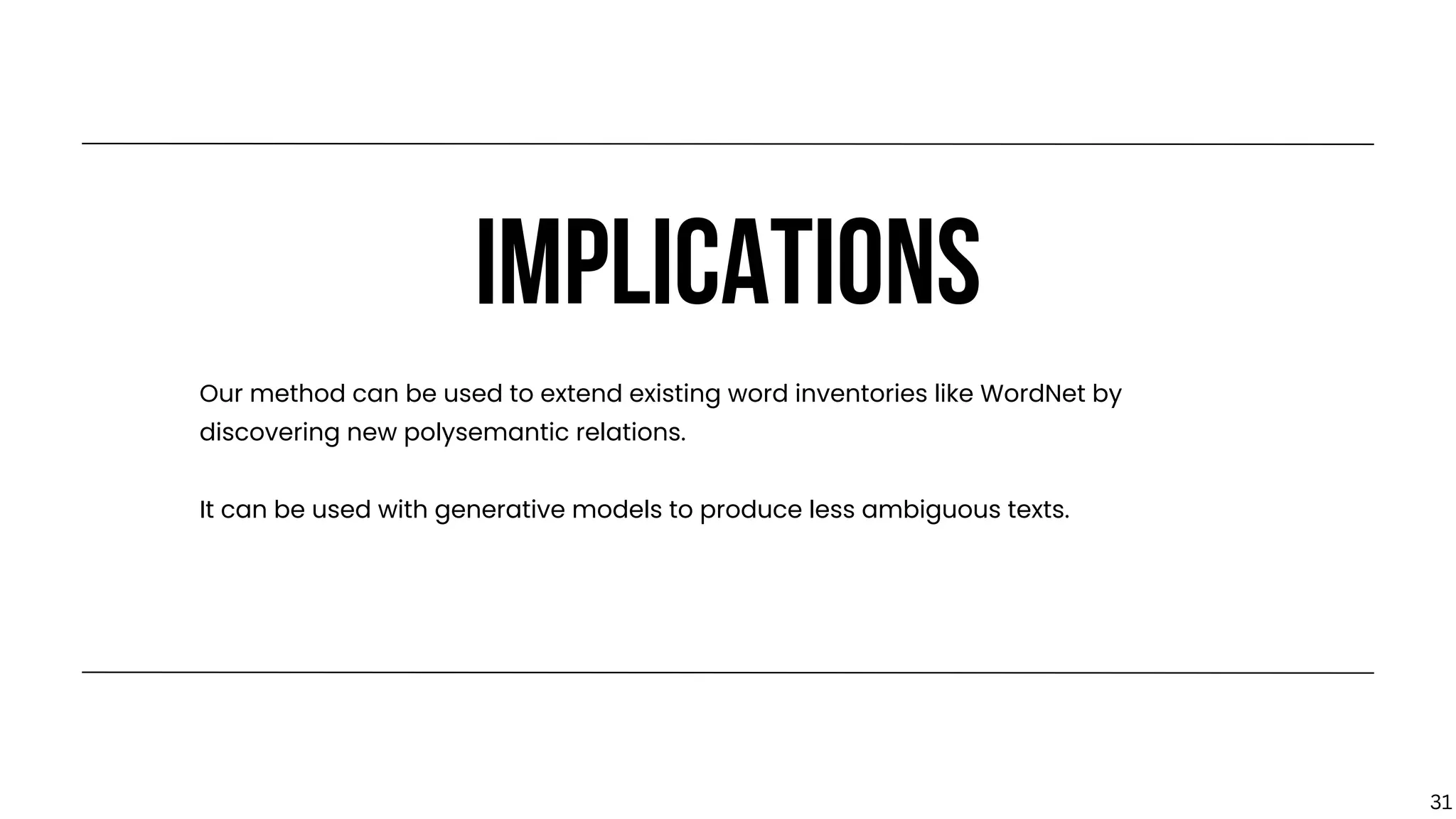 IMPLICATIONS
Our method can be used to extend existing word inventories like WordNet by
discovering new polysemantic relations.
It can be used with generative models to produce less ambiguous texts.
31
 