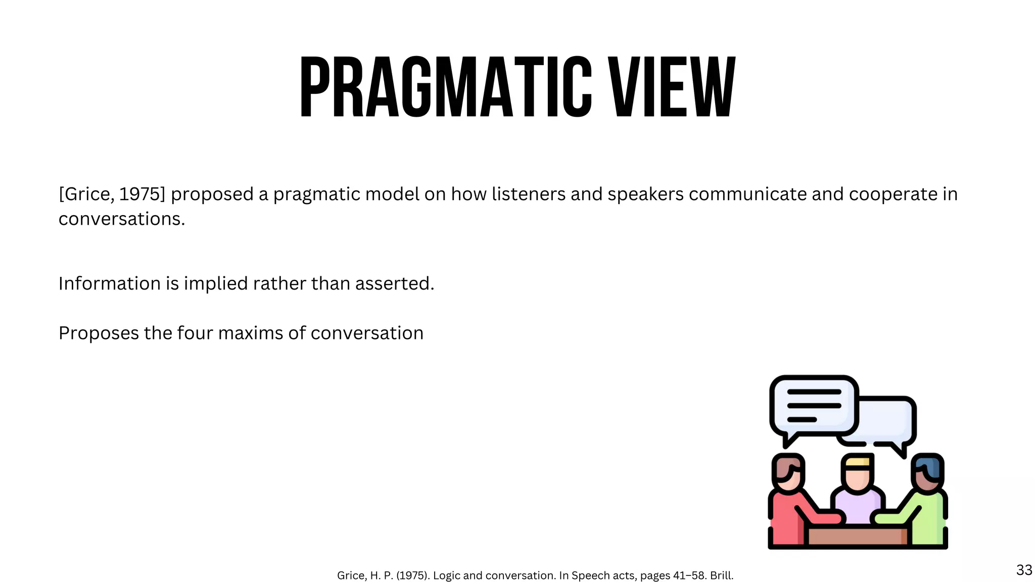 PRAGMATIC VIEW
[Grice, 1975] proposed a pragmatic model on how listeners and speakers communicate and cooperate in
conversations.
Information is implied rather than asserted.
Proposes the four maxims of conversation
Grice, H. P. (1975). Logic and conversation. In Speech acts, pages 41–58. Brill. 33
 