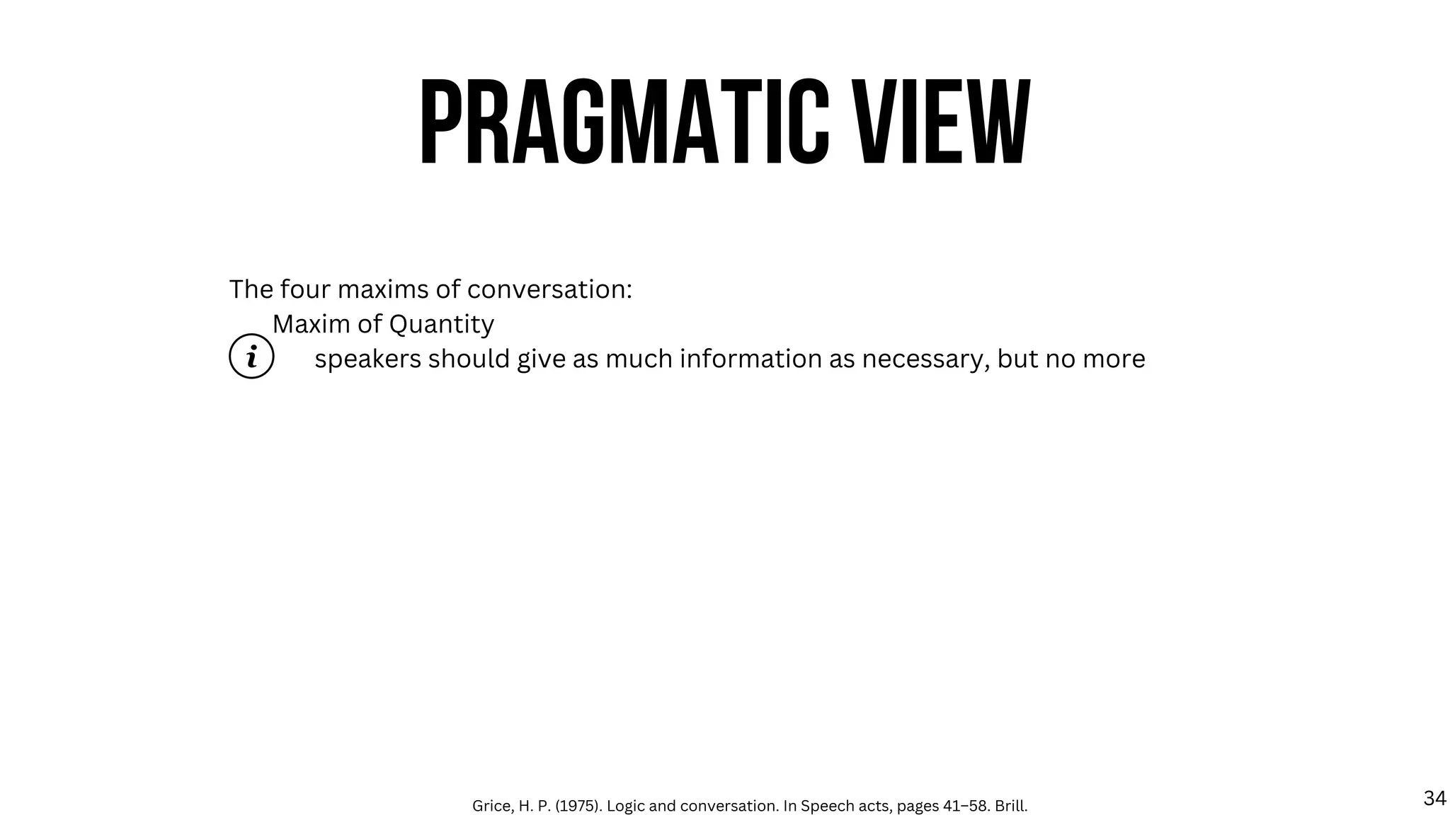 The four maxims of conversation:
Maxim of Quantity
speakers should give as much information as necessary, but no more
PRAGMATIC VIEW
Grice, H. P. (1975). Logic and conversation. In Speech acts, pages 41–58. Brill. 34
 