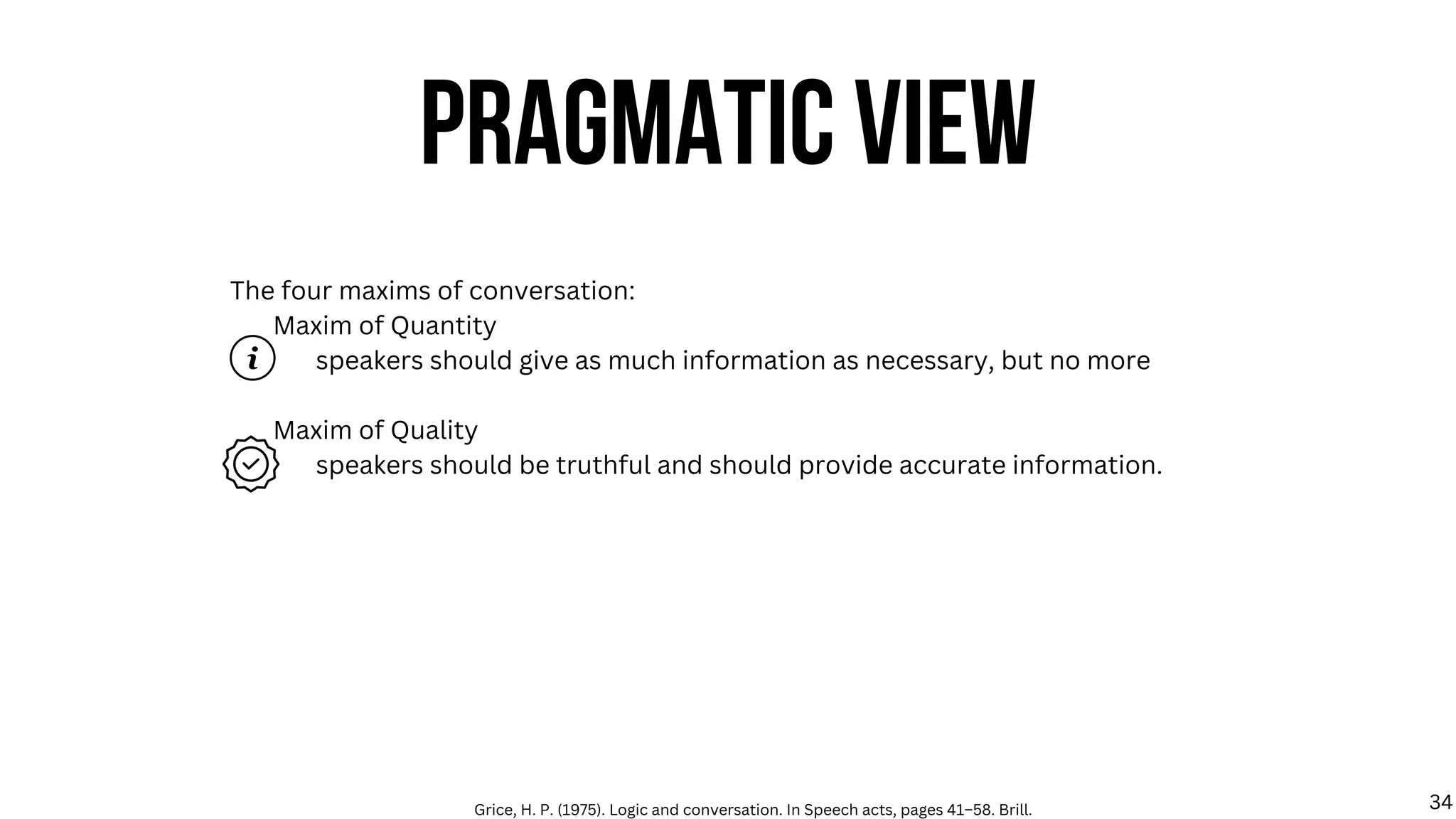 The four maxims of conversation:
Maxim of Quantity
speakers should give as much information as necessary, but no more
Maxim of Quality
speakers should be truthful and should provide accurate information.
PRAGMATIC VIEW
Grice, H. P. (1975). Logic and conversation. In Speech acts, pages 41–58. Brill. 34
 