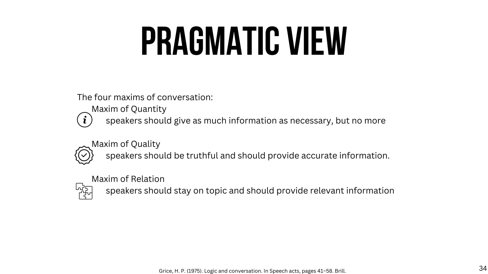 The four maxims of conversation:
Maxim of Quantity
speakers should give as much information as necessary, but no more
Maxim of Quality
speakers should be truthful and should provide accurate information.
Maxim of Relation
speakers should stay on topic and should provide relevant information
PRAGMATIC VIEW
Grice, H. P. (1975). Logic and conversation. In Speech acts, pages 41–58. Brill. 34
 