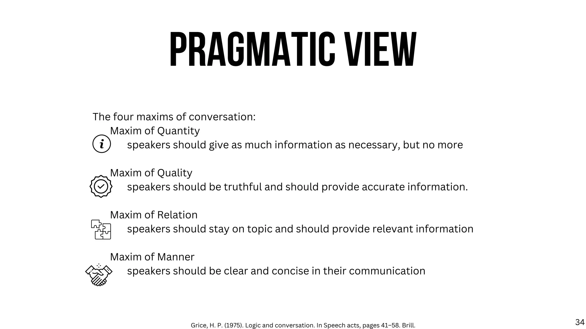 The four maxims of conversation:
Maxim of Quantity
speakers should give as much information as necessary, but no more
Maxim of Quality
speakers should be truthful and should provide accurate information.
Maxim of Relation
speakers should stay on topic and should provide relevant information
Maxim of Manner
speakers should be clear and concise in their communication
PRAGMATIC VIEW
Grice, H. P. (1975). Logic and conversation. In Speech acts, pages 41–58. Brill. 34
 
