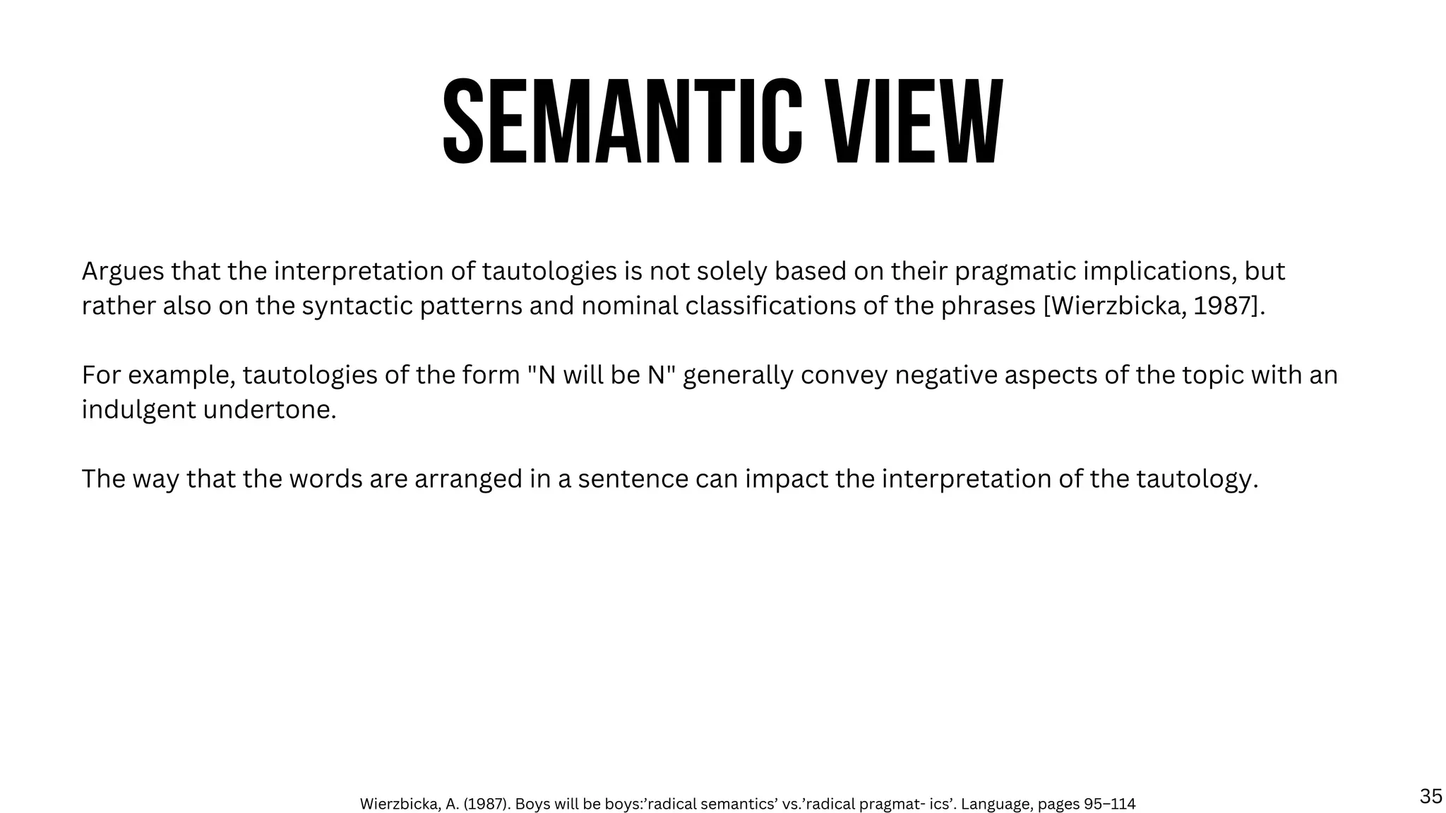SEMANTIC VIEW
Argues that the interpretation of tautologies is not solely based on their pragmatic implications, but
rather also on the syntactic patterns and nominal classifications of the phrases [Wierzbicka, 1987].
For example, tautologies of the form "N will be N" generally convey negative aspects of the topic with an
indulgent undertone.
The way that the words are arranged in a sentence can impact the interpretation of the tautology.
Wierzbicka, A. (1987). Boys will be boys:’radical semantics’ vs.’radical pragmat- ics’. Language, pages 95–114 35
 