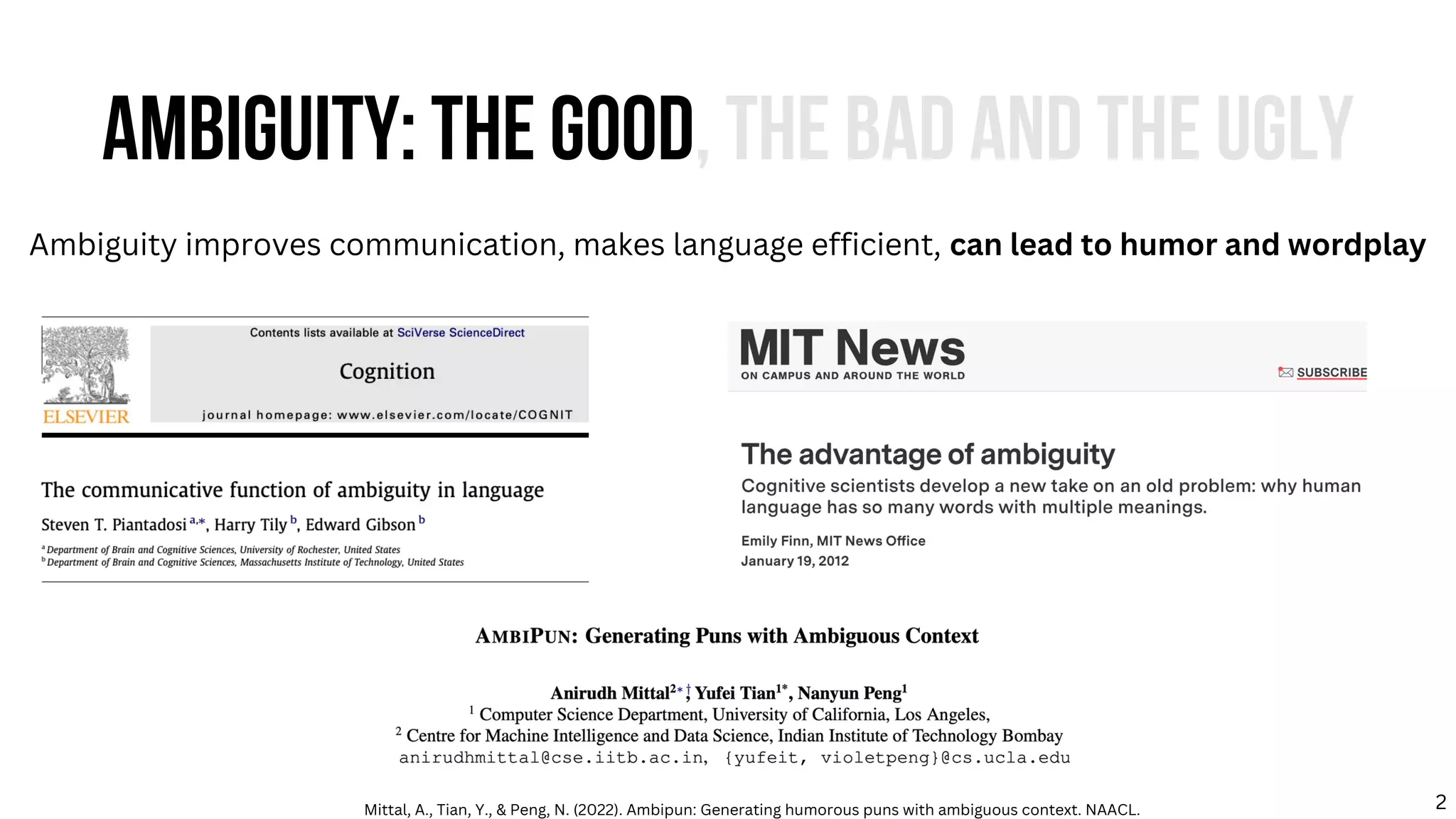 AMBIGUITY: THE GOOD, THE BAD AND THE UGLY
Ambiguity improves communication, makes language efficient, can lead to humor and wordplay
Mittal, A., Tian, Y., & Peng, N. (2022). Ambipun: Generating humorous puns with ambiguous context. NAACL. 2
 