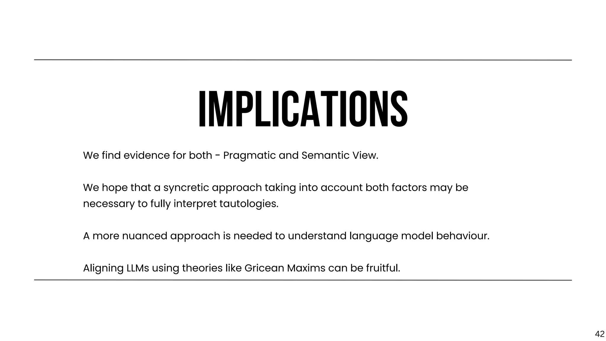 IMPLICATIONS
We find evidence for both - Pragmatic and Semantic View.
We hope that a syncretic approach taking into account both factors may be
necessary to fully interpret tautologies.
A more nuanced approach is needed to understand language model behaviour.
Aligning LLMs using theories like Gricean Maxims can be fruitful.
42
 