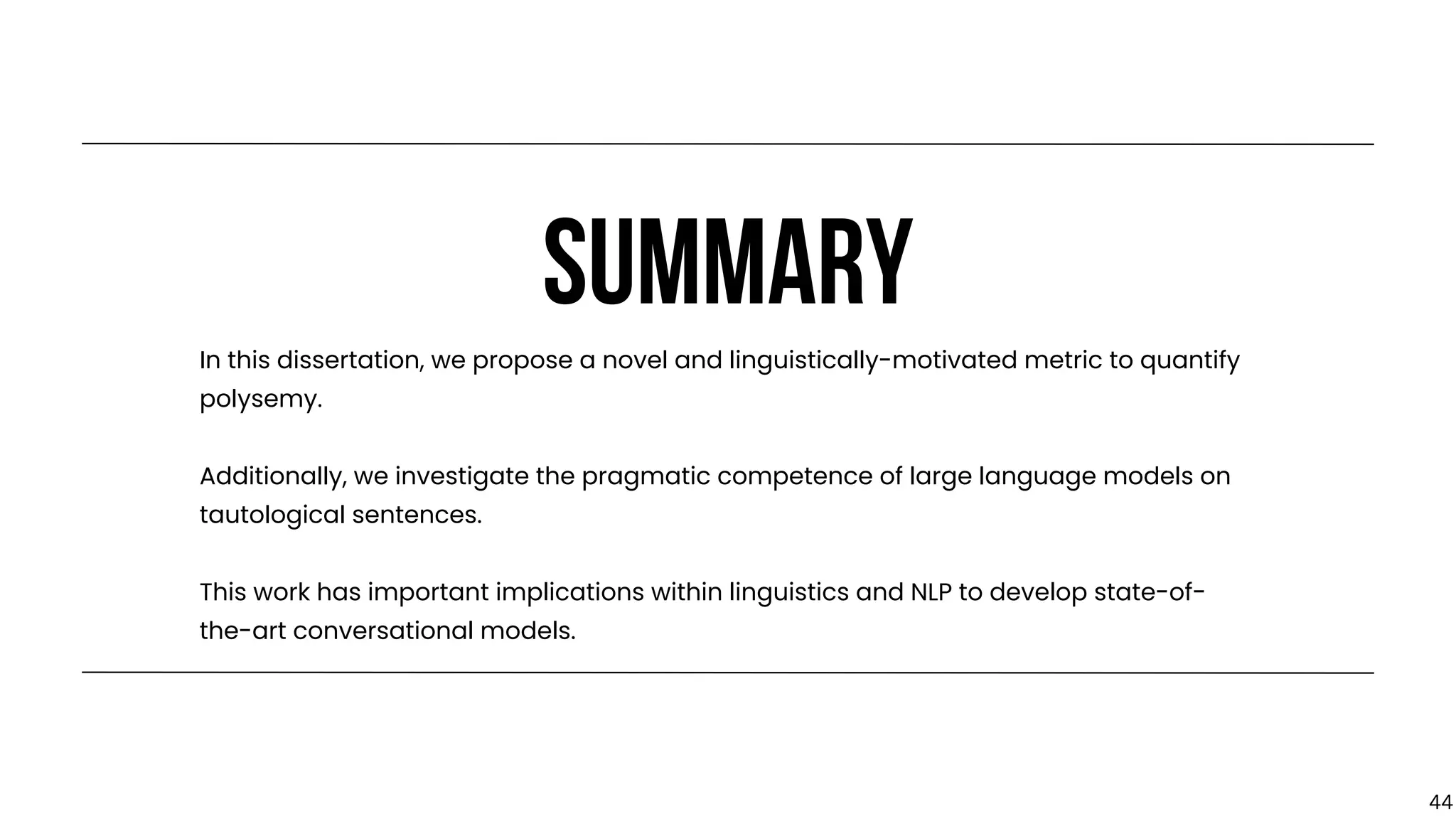 SUMMARY
In this dissertation, we propose a novel and linguistically-motivated metric to quantify
polysemy.
Additionally, we investigate the pragmatic competence of large language models on
tautological sentences.
This work has important implications within linguistics and NLP to develop state-of-
the-art conversational models.
44
 