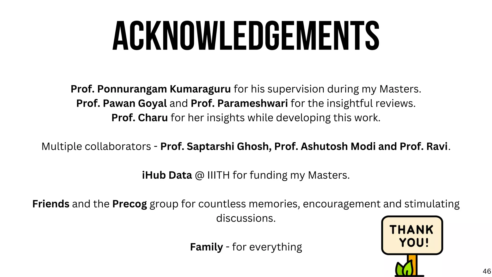Prof. Ponnurangam Kumaraguru for his supervision during my Masters.
Prof. Pawan Goyal and Prof. Parameshwari for the insightful reviews.
Prof. Charu for her insights while developing this work.
Multiple collaborators - Prof. Saptarshi Ghosh, Prof. Ashutosh Modi and Prof. Ravi.
iHub Data @ IIITH for funding my Masters.
Friends and the Precog group for countless memories, encouragement and stimulating
discussions.
Family - for everything
ACKNOWLEDGEMENTS
46
 